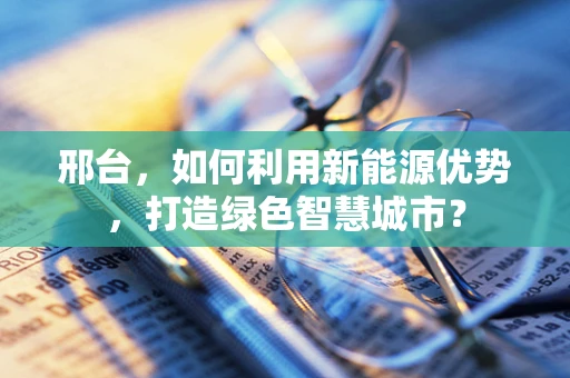 邢台，如何利用新能源优势，打造绿色智慧城市？