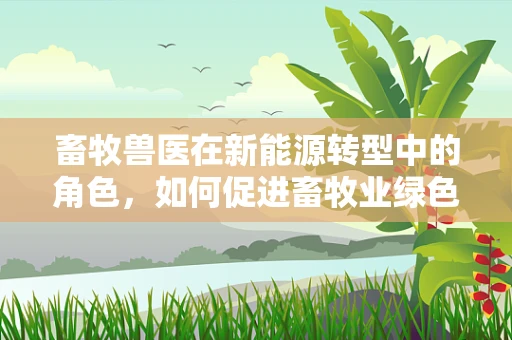 畜牧兽医在新能源转型中的角色，如何促进畜牧业绿色发展？