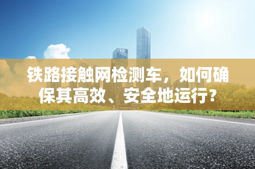 铁路接触网检测车，如何确保其高效、安全地运行？