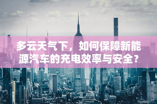 多云天气下，如何保障新能源汽车的充电效率与安全？