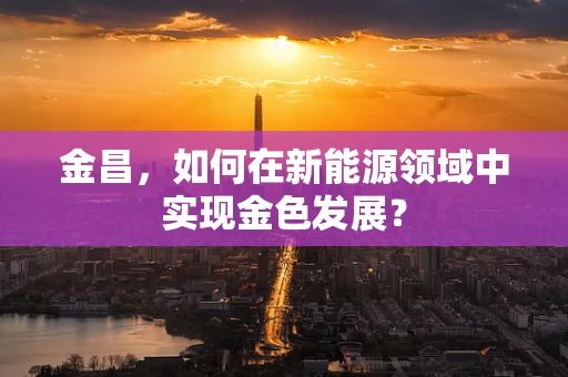 金昌，如何在新能源领域中实现金色发展？