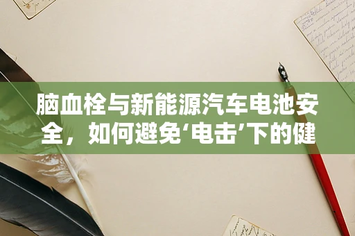 脑血栓与新能源汽车电池安全，如何避免‘电击’下的健康风险？