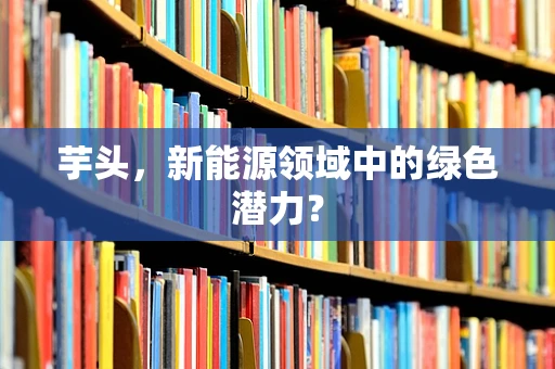 芋头，新能源领域中的绿色潜力？