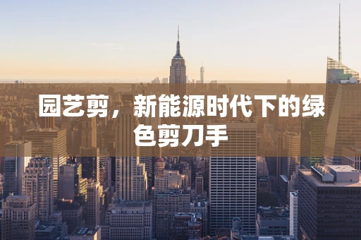 园艺剪，新能源时代下的绿色剪刀手