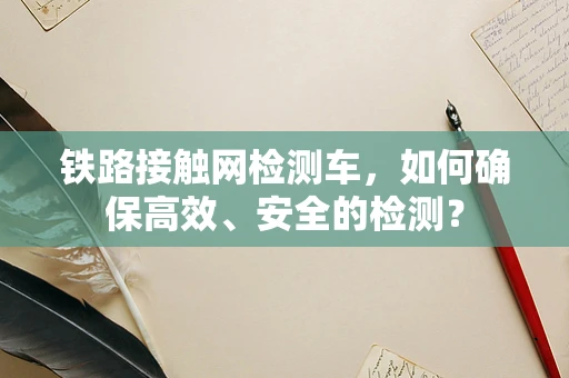 铁路接触网检测车，如何确保高效、安全的检测？