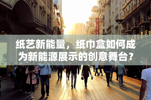 纸艺新能量，纸巾盒如何成为新能源展示的创意舞台？