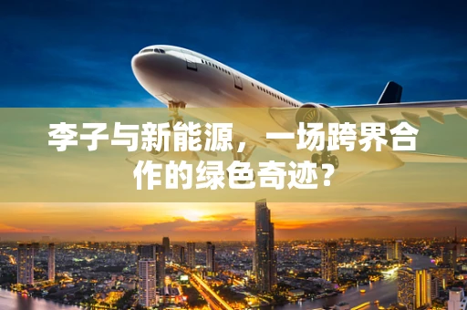 李子与新能源，一场跨界合作的绿色奇迹？