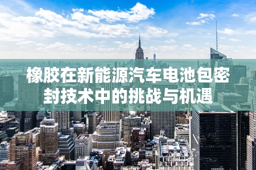 橡胶在新能源汽车电池包密封技术中的挑战与机遇