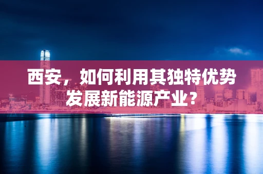 西安，如何利用其独特优势发展新能源产业？