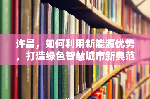 许昌，如何利用新能源优势，打造绿色智慧城市新典范？