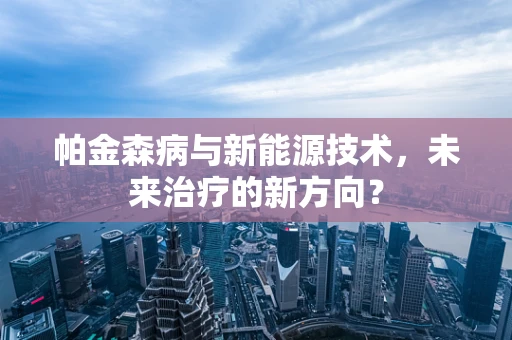 帕金森病与新能源技术，未来治疗的新方向？
