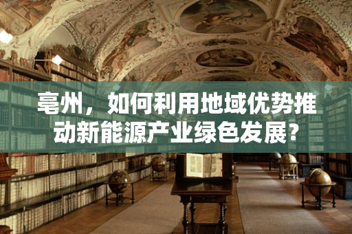 亳州，如何利用地域优势推动新能源产业绿色发展？
