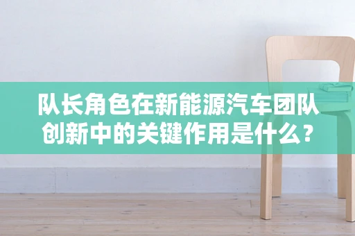 队长角色在新能源汽车团队创新中的关键作用是什么？