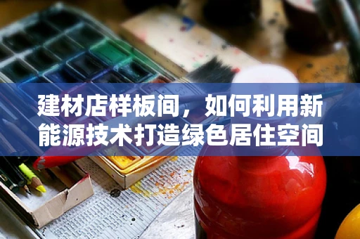 建材店样板间，如何利用新能源技术打造绿色居住空间？