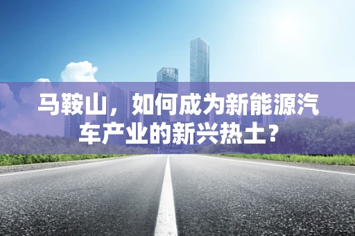马鞍山，如何成为新能源汽车产业的新兴热土？