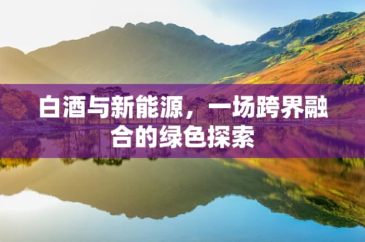 白酒与新能源，一场跨界融合的绿色探索