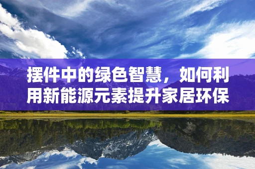 摆件中的绿色智慧，如何利用新能源元素提升家居环保氛围？