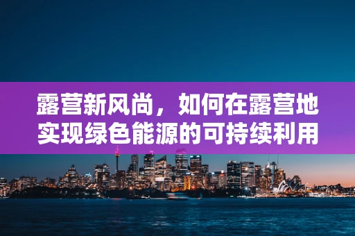 露营新风尚，如何在露营地实现绿色能源的可持续利用？