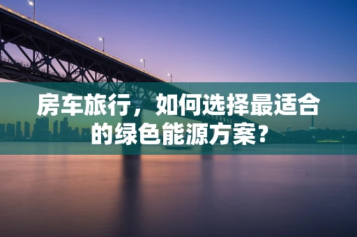 房车旅行，如何选择最适合的绿色能源方案？