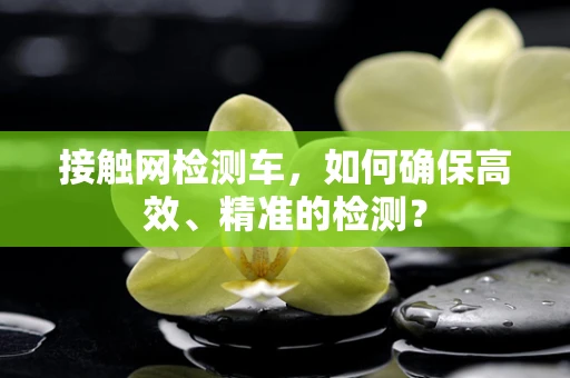 接触网检测车，如何确保高效、精准的检测？
