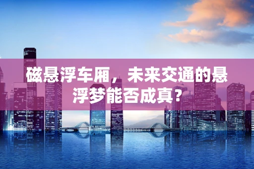 磁悬浮车厢，未来交通的悬浮梦能否成真？
