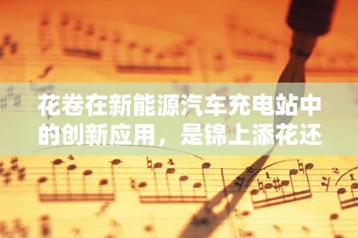 花卷在新能源汽车充电站中的创新应用，是锦上添花还是画蛇添足？
