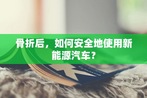 骨折后，如何安全地使用新能源汽车？