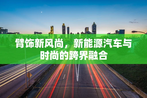 臂饰新风尚，新能源汽车与时尚的跨界融合