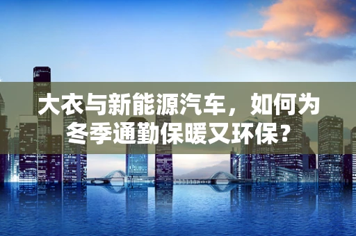大衣与新能源汽车，如何为冬季通勤保暖又环保？