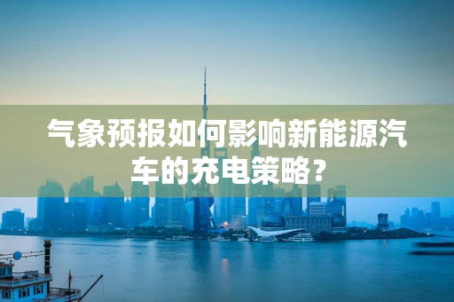 气象预报如何影响新能源汽车的充电策略？