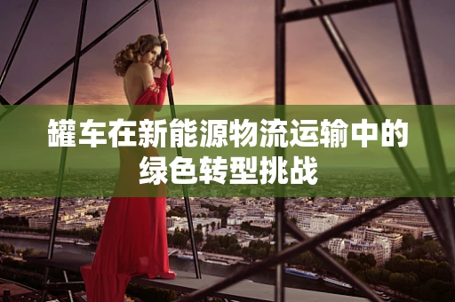 罐车在新能源物流运输中的绿色转型挑战