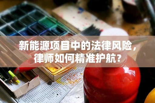 新能源项目中的法律风险，律师如何精准护航？