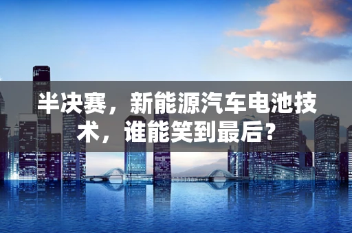 半决赛，新能源汽车电池技术，谁能笑到最后？