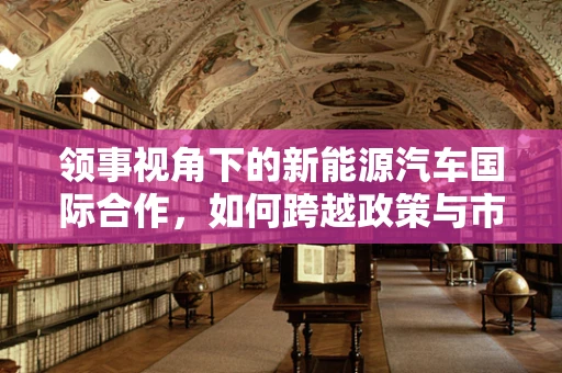 领事视角下的新能源汽车国际合作，如何跨越政策与市场的双重壁垒？