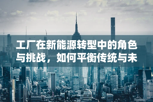 工厂在新能源转型中的角色与挑战，如何平衡传统与未来？
