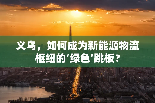 义乌，如何成为新能源物流枢纽的‘绿色’跳板？