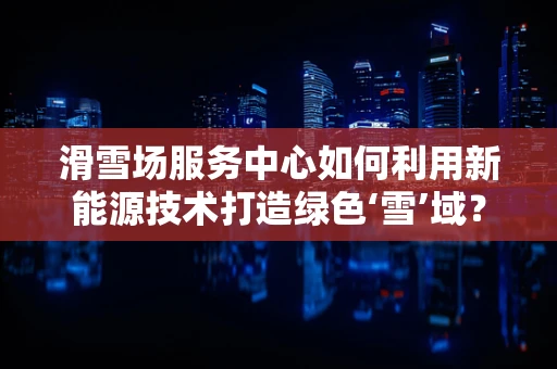 滑雪场服务中心如何利用新能源技术打造绿色‘雪’域？