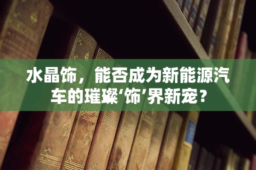 水晶饰，能否成为新能源汽车的璀璨‘饰’界新宠？