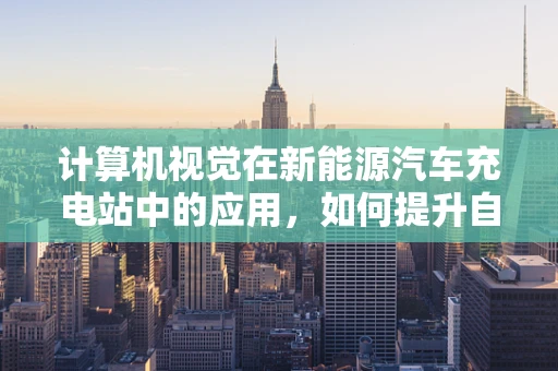 计算机视觉在新能源汽车充电站中的应用，如何提升自动化与安全性？