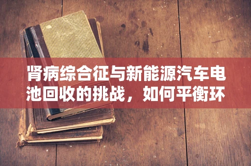 肾病综合征与新能源汽车电池回收的挑战，如何平衡环境与健康？