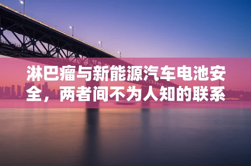 淋巴瘤与新能源汽车电池安全，两者间不为人知的联系？
