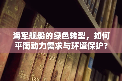 海军舰船的绿色转型，如何平衡动力需求与环境保护？