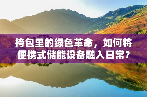 挎包里的绿色革命，如何将便携式储能设备融入日常？