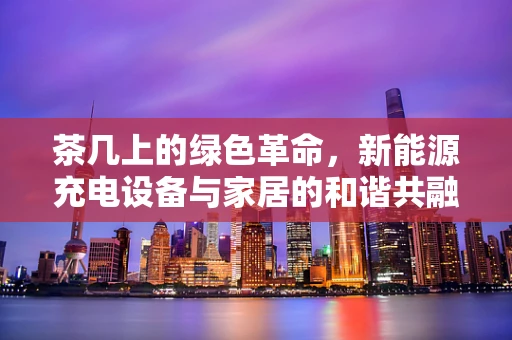 茶几上的绿色革命，新能源充电设备与家居的和谐共融