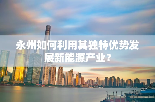 永州如何利用其独特优势发展新能源产业？