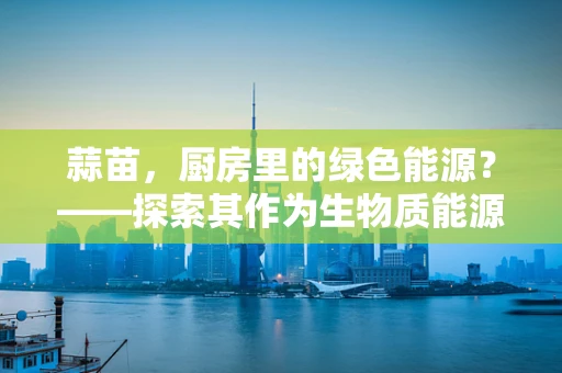 蒜苗，厨房里的绿色能源？——探索其作为生物质能源的潜力