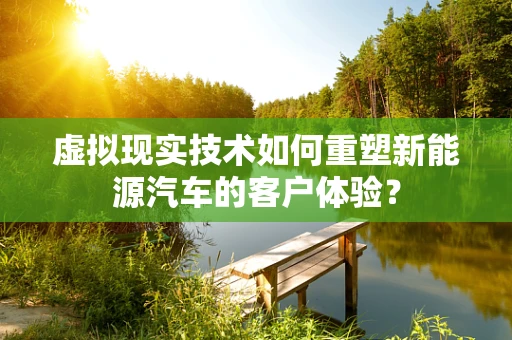 虚拟现实技术如何重塑新能源汽车的客户体验？
