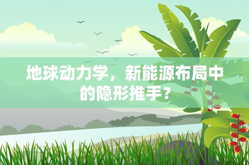 地球动力学，新能源布局中的隐形推手？