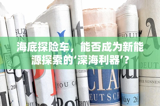 海底探险车，能否成为新能源探索的‘深海利器’？