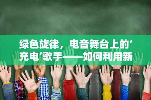 绿色旋律，电音舞台上的‘充电’歌手——如何利用新能源概念为音乐节增添环保色彩？